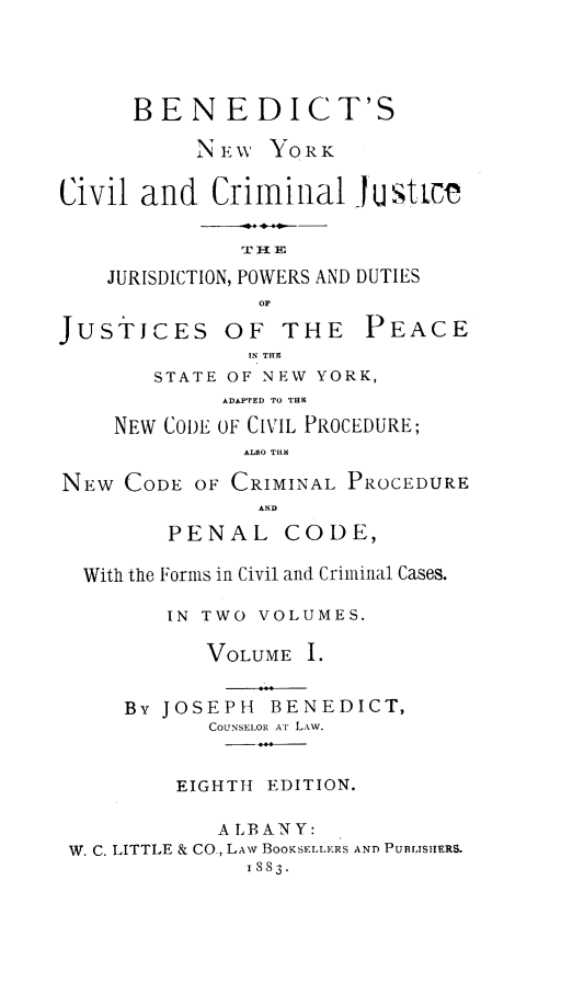 handle is hein.newyork/bsnwykcvl0001 and id is 1 raw text is: 




      BENEDICT'S

           NEW  YORK

Civil and   Criminal   justtc



    JURISDICTION, POWERS AND DUTIES
                OF


JUSTJCES


OF  THE PEACE
  IN THE


       STATE OF NEW YORK,
             ADAPTED TO THE

    NEW CODE OF CIVIL PROCEDURE;
              ALSO THE

NEW  CODE OF CRIMINAL PROCEDURE
               AND
        PENAL CODE,

  With the Forms in Civil and Criminal Cases.

        IN TWO VOLUMES.

           VOLUME  I.


     By JOSEPH  BENEDICT,
           COUNSELOR Ar LAw.


         EIGHTH EDITION.

            ALBANY:
 W. C. LITTLE & CO., LAW BOOKSELLERS AND PUBLISHERS.
              1883.


