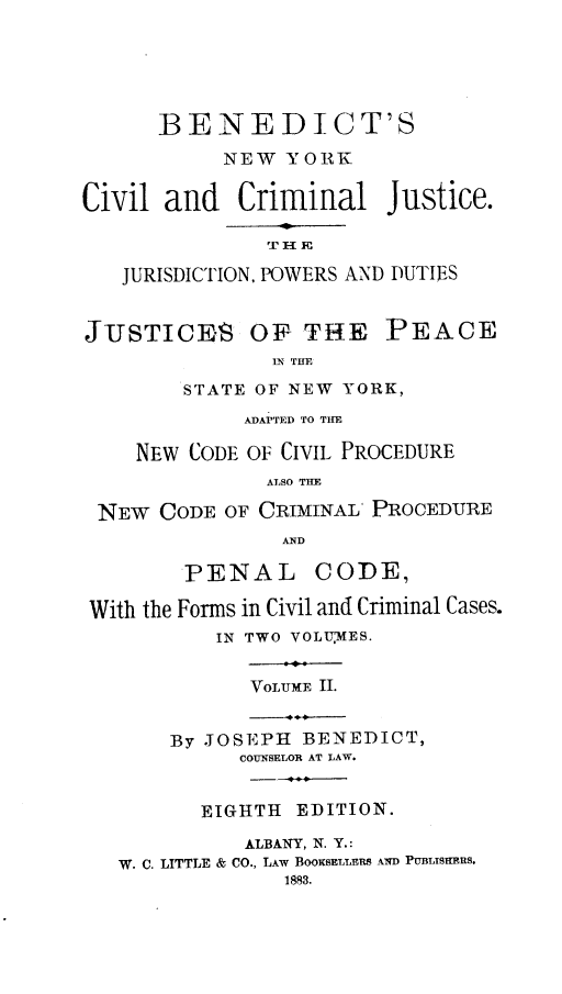 handle is hein.newyork/bsnwykcvl0002 and id is 1 raw text is: 





      BENEDICT'S
           NEW  YORK


Civil  and   Criminal   Justice.



   JURISDICTION, POWERS AND DUTIES


JUSTICES OF THE PEACE
               IN THE

        STATE OF NEW YORK,
             ADAPTED TO THE

    NEW  CODE OF CIVIL PROCEDURE
               ALSO THE

 NEW  CODE OF CRIMINAL PROCEDURE
                AND

        PENAL CODE,

 With the Forms in Civil and Criminal Cases.
           IN TWO VOLU'MES.
                 -.
              VOLUME II.


       By JOSEPH  BENEDICT,
             COUNSELOR AT LAW.


          EIGHTH EDITION.

             ALBANY, N. Y.:
   W. C. LITTLE & CO., LAW BooKsELLER8 AND PUBLISHERS.
                1883.



