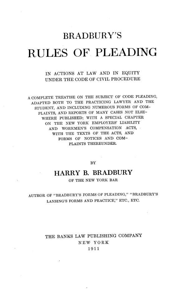 handle is hein.newyork/bsrlopg0001 and id is 1 raw text is: BRADBURY'S
RULES OF PLEADING
IN ACTIONS AT LAW AND IN EQUITY
UNDER THE CODE OF CIVIL PROCEDURE
A COMPLETE TREATISE ON THE SUBJECT OF CODE PLEADING,
ADAPTED BOTH TO THE PRACTICING LAWYER AND THE
STUDENT, AND INCLUDING NUMEROUS FORMS OF COM-
PLAINTS, AND REPORTS OF MANY CASES NOT ELSE-
WHERE PUBLISHED; WITH A SPECIAL CHAPTER
ON THE NEW YORK EMPLOYERS' LIABILITY
AND WORKMEN'S COMPENSATION ACTS,
WITH THE TEXTS OF THE ACTS, AND
FORMS OF NOTICES AND COM-
PLAINTS THEREUNDER.
BY
HARRY B. BRADBURY
OF THE NEW YORK BAR
AUTHOR OF BRADBURY'S FORMS OF PLEADING, BRADBURY'S
LANSING'S FORMS AND PRACTICE, ETC., ETC.
THE BANKS LAW PUBLISHING COMPANY
NEW YORK
1911


