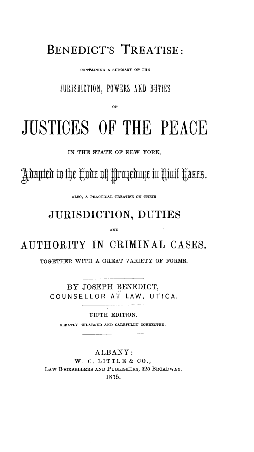 handle is hein.newyork/bttscg0001 and id is 1 raw text is: 






      BENEDICT'S TREATISE:


             CONTAIN NG A SUMMARY OF THE


         JURISDICTION, POWERS AND DUES

                    OF



JUSTICES OF THE PEACE


           IN THE STATE OF NEW YORK,



bh#1it   1f E utbit f Jth  III  iutfl guu.


           ALSO, A PRACTICAL TREATISE ON THEIR


      JURISDICTION, DUTIES

                    AND


AUTHORITY IN CRIMINAL CASES.

    TOGETHER WITH A GREAT VARIETY OF FORMS.



          BY  JOSEPH BENEDICT,
       COUNSELLOR   AT  LAW, UTICA.


               FIFTH EDITION.
         GREATLY ENLARGED AND CAREFULLY CORRECTED.




                 ALBANY:
            W. C. LITTLE & CO.,
     LAW BOOKSELLERS AND PUBLISHERS, 525 BROADWAY.
                   1875.


