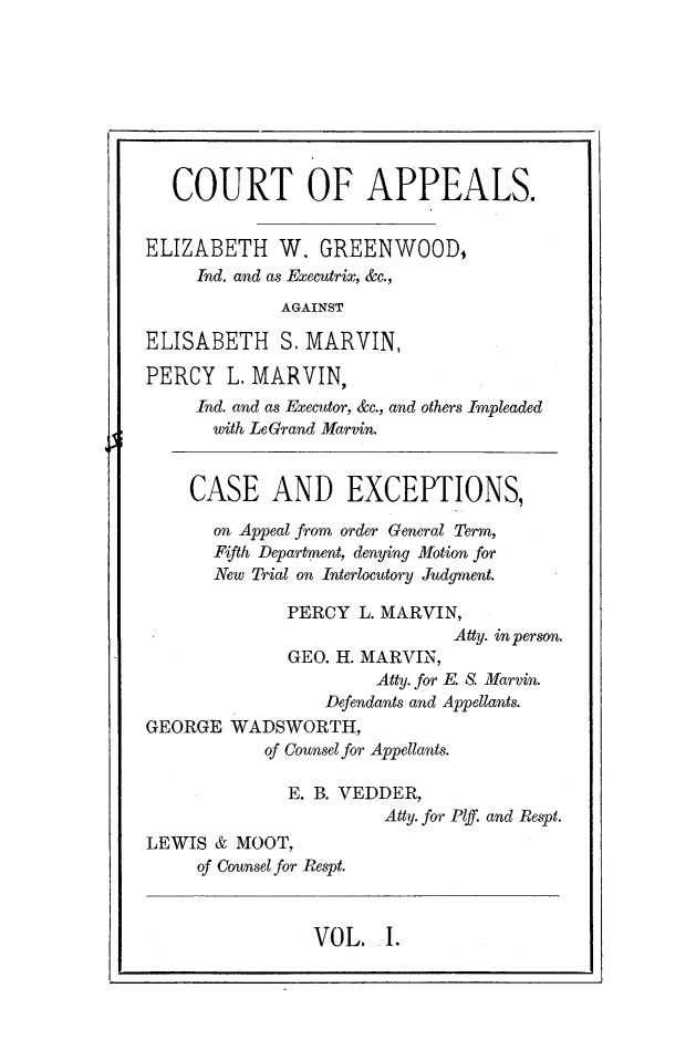 handle is hein.newyork/catpaweg0001 and id is 1 raw text is: 








   COURT OF APPEALS.


ELIZABETH W. GREENWOOD,
     Ind. and as Executrix, &c.,
             AGAINST

ELISABETH S.   MARVIN,

PERCY   L, MARVIN,
     Ind. and as Executor, &c., and others Impleaded
     with LeGrand Marvin.


     CASE   AND EXCEPTIONS,

       on Appeal from order General Term,
       Fifth Department, denying Motion for
       New Trial on Interlocutory Judgment.

              PERCY L. MARVIN,
                              Atty. in person.
              GEO. H. MARVIN,
                      Atty. for E. S. Marvin.
                 Defendants and Appellants.
GEORGE  WADSWORTH,
           of Counsel for Appellants.

              E. B. VEDDER,
                       Atty. for Plf. and Respt.
LEWIS  & MOOT,
     of Counsel for Respt.


VOL.   I.


