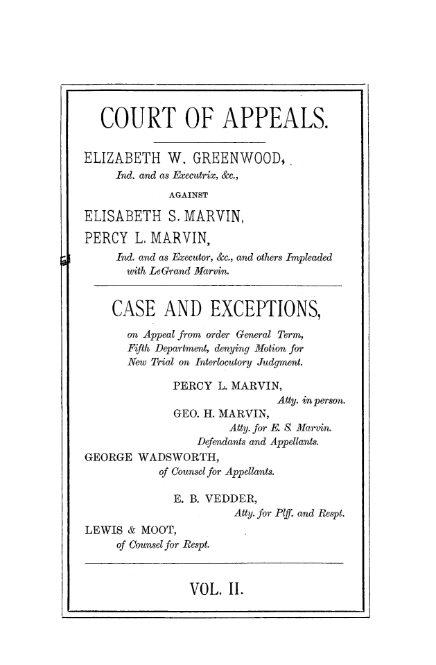 handle is hein.newyork/catpaweg0002 and id is 1 raw text is: 








   COURT OF APPEALS.


ELIZABETH W. GREENWOOD,,
     Ind. and as Executrix, &c.,
             AGAINST

ELISABETH S.   MARVIN,

PERCY   L. MARVIN,
     Ind. and as Executor, &c., and others Impleaded
       with LeGrand Marvin.


    CASE AND EXCEPTIONS,

       on Appeal from order General Term,
       Fifth Department, denying Motion for
       New Trial on Interlocutory Judgment.

              PERCY  L. MARVIN,
                              Atty. in person.
              GEO. H. MARVIN,
                      Atty. for E. S. Marvin.
                 Defendants and Appellants.
GEORGE  WADSWORTH,
            of Counsel for Appellants.

              E. B. VEDDER,
                       Atty. for Plf. and Respt.
LEWIS  & MOOT,
     of Counsel for Respt.


VOL.  II.


