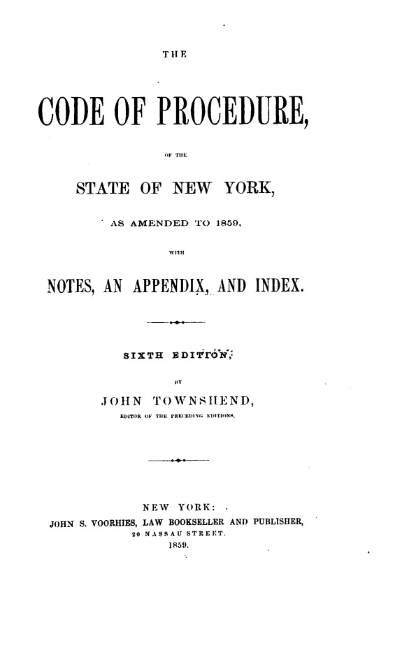 handle is hein.newyork/cdepcsny0001 and id is 1 raw text is: 




THE


CODE OF PROCEDURE,


                 OF TIHE



     STATE OF NEW YORK,


          AS AMENDED TO 1859,


                 WII



 NOTES,  AN  APPENDIX,  AND  INDEX.


   SIXTH   I1T'r6 ,

          iR1,

.JOHN  TO«'NSILEND,
   EDITOR O1. THlE IRE(ELIl EIIOlNS.


            NEW  YORK: -

JOHN S. VOORHIES, LAW BOOKSELLER AND PUBLISHER,
           20 NASS AU STREET.
                1R59.


