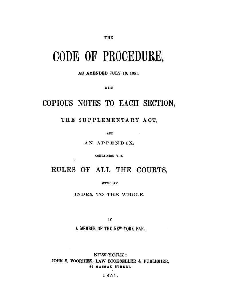 handle is hein.newyork/cdprcpny0001 and id is 1 raw text is: 






TIHE


   CODE OF PROCEDURE,


          AS AMENDED JULY 10, 1851,


                 WITH


COPIOUS NOTES TO EACH SECTION,


THE SUPPLEMENTARY ACT,

             AND

      AN APPENDIX,


CONTAINING TIMr


RULES


OF ALL THE COURTS,


       WITH AN

INDEX rT'O THE WHOLE.




         nfy


       A MEMBER OF THE NEW-YORK BAR.




            NEW-YORK:
JOHN S. VOORHIES, LAW BOOKSELLER & PUBLISHER,
          go NASSAU STREET.

              1851.


