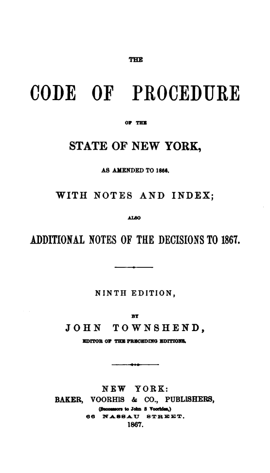 handle is hein.newyork/cdprstny0001 and id is 1 raw text is: 





THE


CODE OF


PROCEDURE


OF TE


       STATE OF NEW YORK,


            AS AMENDED TO 1866.


    WITH NOTES AND INDEX;

                AO


ADDITIONAL NOTES OF THLE DECISIONS TO 1867.


       NINTH EDITION,


             BlY
  JOHN    TOWNSHEND,
     ]DITO OF mHE fuREnciN EDITONS





        NEW YORK:
BAKER, VOORHIS & CO., PUBLISHERS,
       mmuaa wo John is Vombi.')
     66 NASSA U STREET.
            1867.


