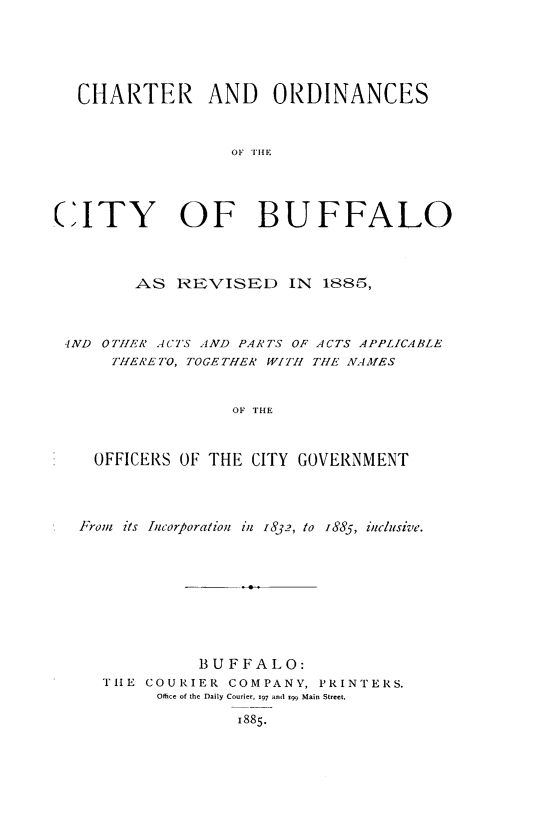 handle is hein.newyork/chtordbff0001 and id is 1 raw text is: 





   CHARTER AND        ORDINANCES


                  OF HIE




CITY OF BUFFALO



        AS REVISED IN 1885,



 IND OTHtR ACTS AND PARTS OF ACTS APPLICABLE
      THERETO, TOGETHER WITH THE NAMfES


                  OF THE


    OFFICERS OF THE CITY GOVERNMENT


From its Incorporation ill 1832, to s885, inclusive.








            BUFFALO:
  TIE COURIER COMPANY, PRINTERS.
        Office of the Daily Courier, 197 and i99 Main Street.
                1885.


