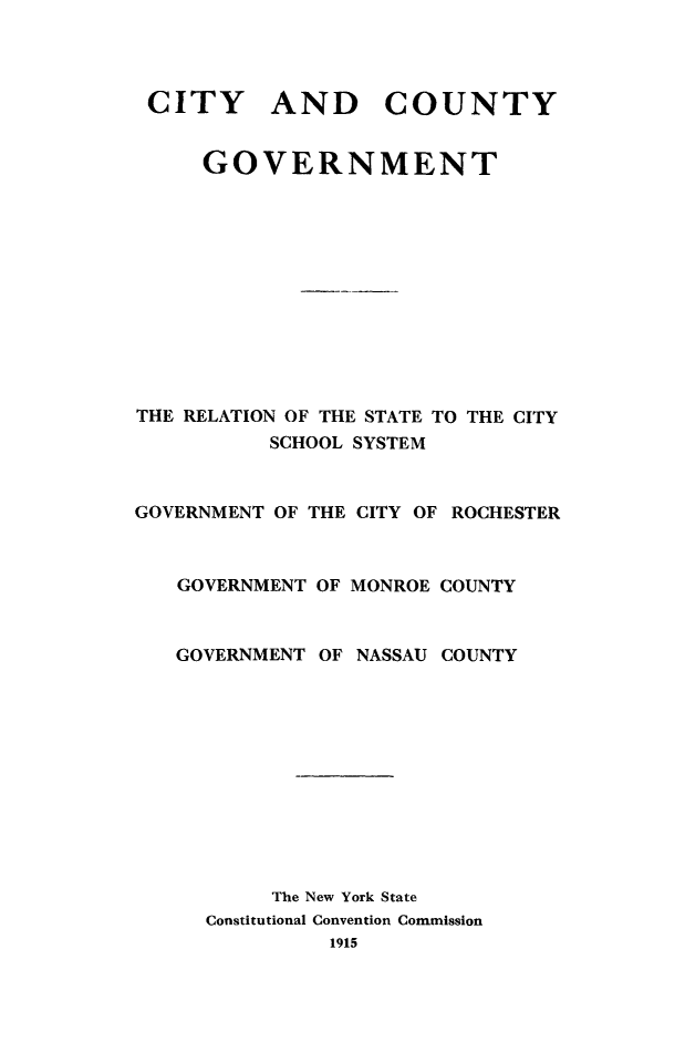 handle is hein.newyork/citcogvt0001 and id is 1 raw text is: 



CITY AND COUNTY


     GOVERNMENT










THE RELATION OF THE STATE TO THE CITY
          SCHOOL SYSTEM


GOVERNMENT OF THE CITY OF ROCHESTER


   GOVERNMENT OF MONROE COUNTY


   GOVERNMENT OF NASSAU COUNTY










          The New York State
     Constitutional Convention Commission


