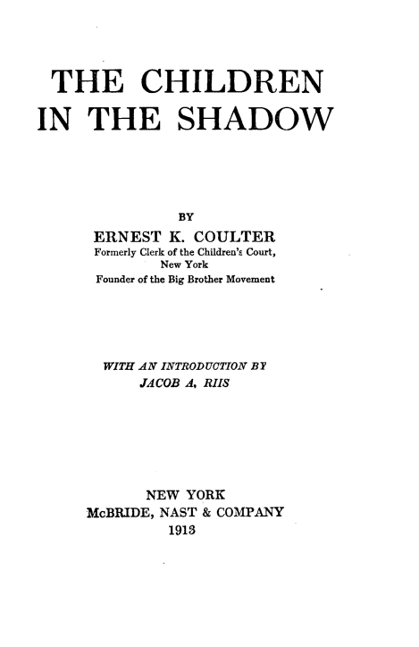 handle is hein.newyork/cldshdow0001 and id is 1 raw text is: 





  THE CHILDREN


IN   THE SHADOW






               BY
      ERNEST  K. COULTER
      Formerly Clerk of the Children's Court,
             New York
      Founder of the Big Brother Movement





      WITH AN INTRODUCTION BY
           JA COB A, RIIS







           NEW  YORK
     McBRIDE, NAST & COMPANY
              1913


