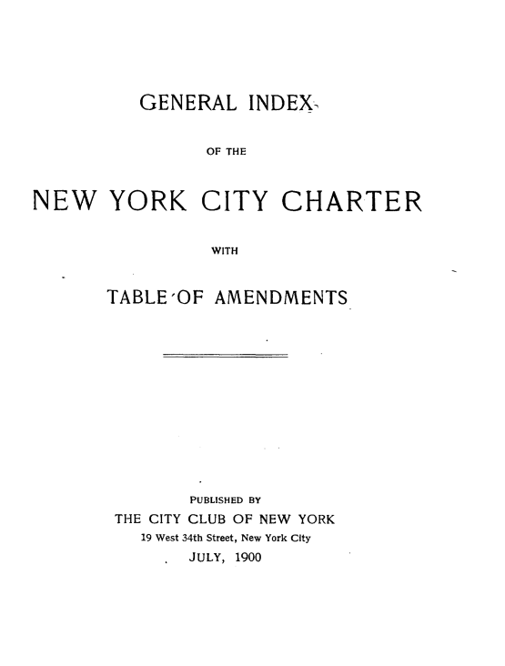 handle is hein.newyork/clixnyccrtat0001 and id is 1 raw text is: 





          GENERAL INDEX-


                 OF THE



NEW YORK CITY CHARTER


                 WITH


TABLE'OF AMENDMENTS













        PUBLISHED BY
 THE CITY CLUB OF NEW YORK
   19 West 34th Street, New York City
         JULY, 1900


