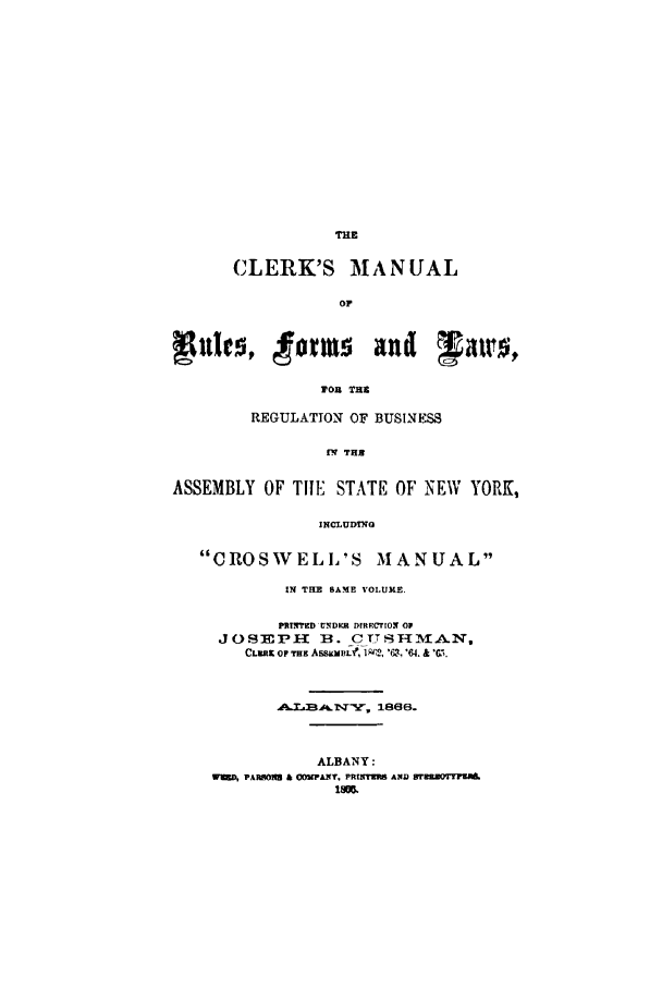 handle is hein.newyork/clmrfl0001 and id is 1 raw text is: THE
CLERK'S MANUAL
Op

eul{c, torms and walrot
TOR THE
REGULATION OF BUSINESS
fV TH
ASSEMBLY OF Till, STATE OF NEW YORK,
INCLUDYNG
CROS'WELL'S MANUAL
IN THE SAME VOLUME.
PRINTMD H DIRECTION OF
JOSE1MPH    1B. C TTS T M-AN,
CLER  oiF Tug AssmmuE f, 1w,2, '63, '64. &  G7,.

1866.
ALBANY:
MERD, PARSONS & COMPANT. PR!KTMRS AND STRKROTMA
ism.


