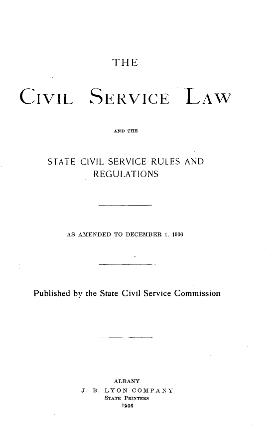 handle is hein.newyork/clsclwstclsv0001 and id is 1 raw text is: 






THE


CIVIL SERVICE


LAW


AND THE


   STATE CIVIL SERVICE RULES AND
           REGULATIONS






      AS AMENDED TO DECEMBER 1, 1906






Published by the State Civil Service Commission










               ALBANY
         J. B. LYON COMPANY
             STATE PEINTERS
                1906


