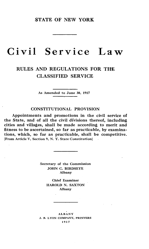 handle is hein.newyork/clsrlwrr0001 and id is 1 raw text is: 


STATE OF NEW YORK


Civil


Service


Law


     RULES AND REGULATIONS FOR THE
             CLASSIFIED SERVICE


             As Amended to June 30, 1917


           CONSTITUTIONAL PROVISION
   Appointments and promotions in the civil service of
the State, and of all the civil diVisions thereof, including
cities and villages, shall be made according to merit and
fitness to be ascertained, so far as practicable, by examina-
tions, which, so far as practicable, shall be competitive.
[From Article V, Section 9, N. Y. State Constitution]




               Secretary of the Commission
                  JOHN C. BIRDSEYE
                       Albany

                    Chief Examiner
                 HAROLD N. SAXTON
                       Albany




                       ALBANY
              J. B. LYON COMPANY, PRINTERS
                        1917


