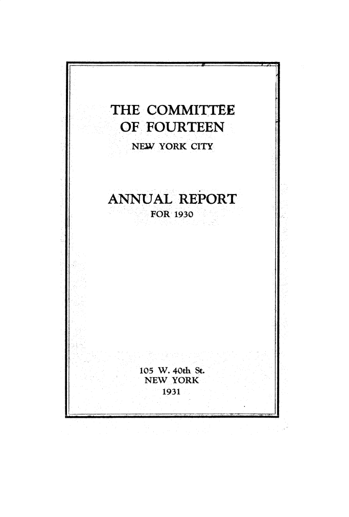 handle is hein.newyork/cmtefrtny0001 and id is 1 raw text is: 








THE  COMMITTEE
  OF FOURTEEN
  NEW  YORK CITY




ANNUAL   REPORT
     FOR- 1930














     105 W. 40th St.
     NEW YORK
       1931


