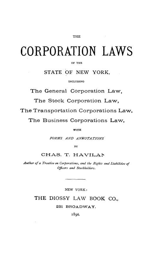 handle is hein.newyork/cnlwstny0001 and id is 1 raw text is: 








THE


CORPORATION LAWS

                  OF THE


        STATE OF NEW YORK,

                 INCLUDING


    The General Corporation Law,

    The Stock Corporation Law,


The Transportation Corporations Law,

   The Business Corporations Law,

                  WITH

          FORMS AND ANATO TA TIONS

                   BY

       CHAKS. T. HAVI.LAbi'

 Author of a Treatise on Corporations, and the Rights and Liabilities of
             Officers and Stockholders.





               NEW YORK:

     THE DIOSSY LAW     BOOK CO.,

            231 BROADWAY.

                  1896.


