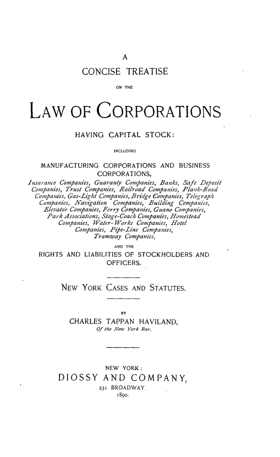 handle is hein.newyork/cntorpisk0001 and id is 1 raw text is: 






                        A

              CONCISE TREATISE

                      ON THE



LAW OF CORPORATIONS


            HAVING  CAPITAL   STOCK:

                      INCLUDING

   MANUFACTURING   CORPORATIONS   AND BUSINESS
                  CORPORATIONS,
Insurance Companies, Guaranty Conpanies, Banks, Safe Deposit
Companies, Trust Companies, Railroad Companies, Plank-Road
  Companies, Gas-Light Companies, Bridge Companies, Telegraph
  Companies, Navgation Companies, Building Companies,
    Elevator Companies, Ferry Companies, Guano Companies,
    Park Associations, Stage- Coach Conpanies, Homestead
        Companies, Water- Works Conpanies, Hotel
            Companies, Pie-Line Companies,
                 Tramway Companies,
                      AND THE
   RIGHTS AND LIABILITIES OF STOCKHOLDERS AND
                    OFFICERS.


        NEW   YORK  CASES AND  STATUTES.


                        BY
           CHARLES  TAPPAN  HAVILAND,
                 Of the New York Bar.





                    NEW YORK:
        DIOSSY AND COMPANY,
                  231 BROADWAY.
                       1890.


