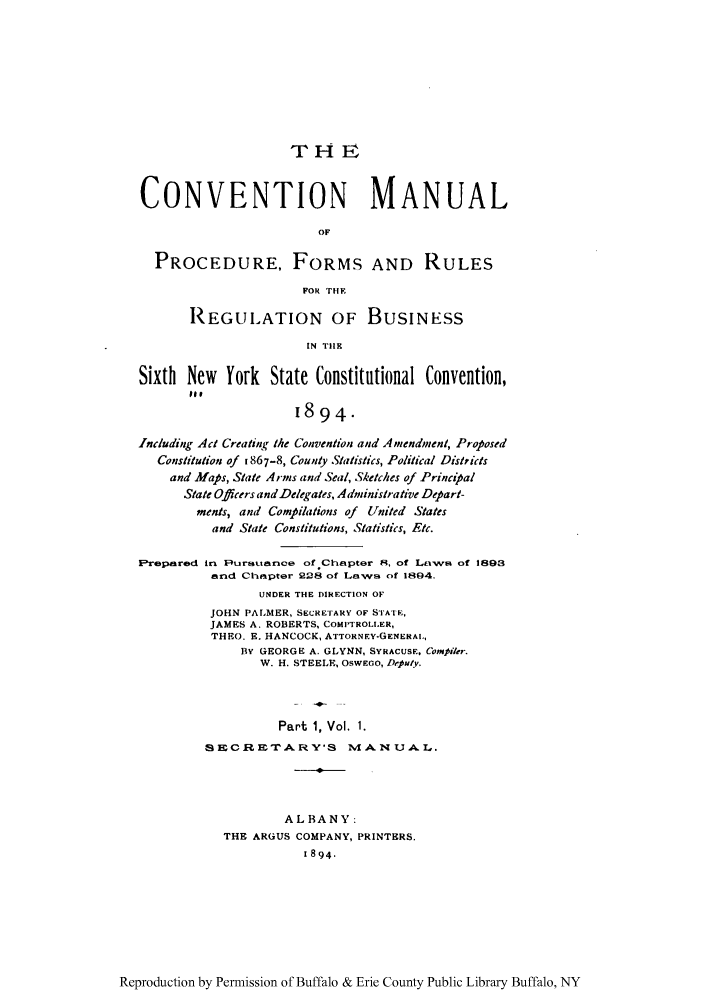 handle is hein.newyork/comasiny0001 and id is 1 raw text is: THE8
CONVENTION MANUAL
OF
PROCEDURE, FORMS AND RULES
FOR THF.
REGULATION OF BUSINESS
IN T11K
Sixth New York State Constitutional Convention,
pit
1894.
Including Act Creating the Convention and Amendment, Proposed
Constitution of 1867-8, County Statistics, Political Districts
and Afaps, State Arms and Seal, Sketches of Principal
State Officers andDelegales, Administrative Depart-
ments, and Compilations of United States
and State Constitutions, Statistics, Etc.
lFrepnred in Rursttarnce ofChapter 8, of LtxwF& of 1893
and Chapter 228 of Laws of 1894.
UNDER THE DIRECTION OF
JOHN PALMER, SECRETARY OF STATF.,
JAMES A. ROBERTS, COMIPTROL.ER,
THEO. E. HANCOCK, ATTORNEY-GENERAL,
BY GEORGE A. GLYNN, SYRACUSE. Compiler.
W. H. STEELE, OswEGo, Deputy.
Part 1, Vol. 1.
SE CRETxA RY'S       MIAN UAL,.
ALBANY:
THE ARGUS COMPANY, PRINTERS.
1894.

Reproduction by Permission of Buffalo & Erie County Public Library Buffalo, NY


