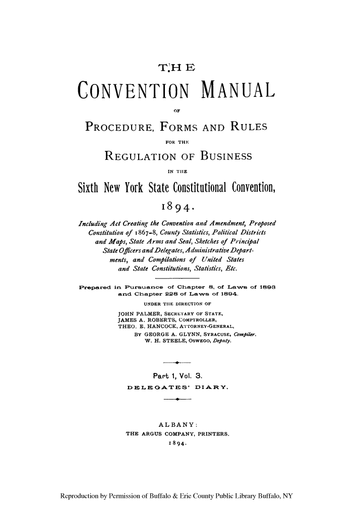 handle is hein.newyork/comasiny0003 and id is 1 raw text is: T rH E
CONVENTION MANUAL
OF
PROCEDURE, FORMS AND RULES
FOR THE
REGULATION OF BUSINESS
IN TIE
Sixth New York State Constitutional Convention,
1894.
Including Act Creating the Convention and Amendment, Proposed
Constitution of 1867-8, County Statistics, Political Districts
and Maps, State Arms and Seal, Sketches of Principal
State Officers andDelegates, Administrative Depart-
ments, and Conipilations of United Stales
and State Constitutions, Statistics, Etc.
Prepared irn Pursuance of Chapter 8, of Laws of 1898
and Chapter 228 of Laws of 1894.
UNDER TIE DIRECTION OF
JOHN PALMER, SECRETARY OF STATE,
JAMES A. ROBERTS, COMPTROLLER,
THEO. E, HANCOCK, AITORNEY-GENERAL,
BY GEORGE A. GLYNN, SYRACUSE, Compaler.
W. H. STEELE, OSWEGO, Deputy.
Part 1, Vol. 3.
D EL EOATES' lI A.R Y.
ALBANY:
THE ARGUS COMPANY, PRINTERS.
1894.

Reproduction by Permission of Buffalo & Erie County Public Library Buffalo, NY


