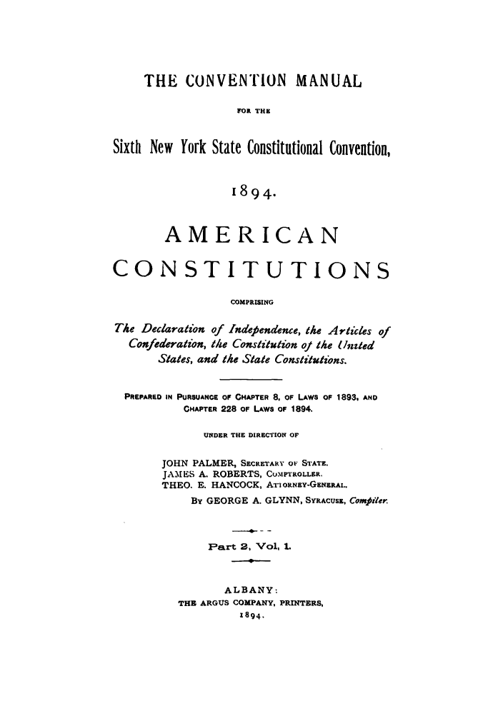 handle is hein.newyork/comasiny0004 and id is 1 raw text is: THE CONVENTION MANUAL
FOR THE
Sixth New York State Constitutional Convention,
1894.
AMERICAN
CONSTITUTIONS
COMPRISING
The Declaration of Indefiendence, the Articles of
Confederation, the Constitution of the Unied
States, and the State Constitutions.
PREPARED IN PURSUANCE OF CHAPTER 8. OF LAWS OF 1893, AND
CHAPTER 228 OF LAWS OF 1894.
UNDER THE DIRECTION OF
JOHN PALMER, SECRETARY OF STATE.
JAMES A. ROBERTS, Cu.IPTROLLER.
THEO. E. HANCOCK, ATIORNEY-GENERAL.
By GEORGE A. GLYNN, SYRACUsz, Compiler.
Part 2, Vol, 1.
ALBANY:
THE ARGUS COMPANY, PRINTERS,
1894,


