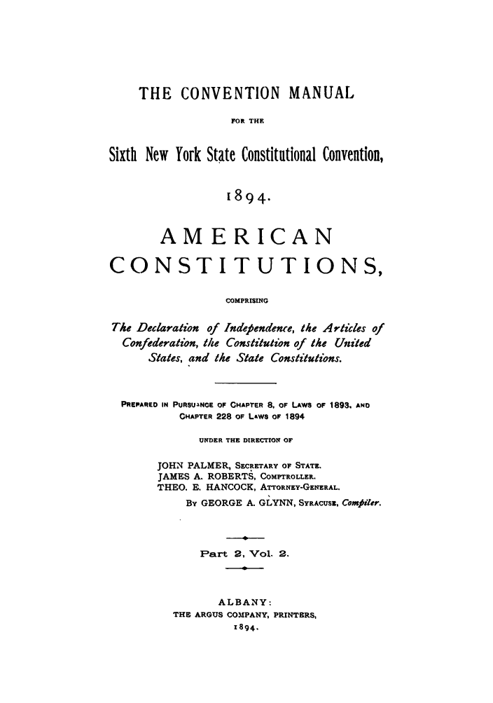 handle is hein.newyork/comasiny0005 and id is 1 raw text is: THE CONVENTION MANUAL
FOR THE
Sixth New York State Constitutional Convention,
1894.
AMERICAN
CONSTITUTIONS,
COMPRISING
The Declaration of Indefendence, the Articles of
Confederation, the Constitution of the United
States, and the State Constitutions.

PREPARED IN PURSUANCE OF CHAPTER 8. OF LAWS OF 1893, AND
CHAPTER 228 OF Laws OF 1894
UNDER THE DIRECTION OF
JOHN PALMER, SECRETARY OF STATE.
JAMES A. ROBERTS, COMPTROLLER.
THEO. E. HANCOCK, ATTORNEY-GENERAL.
By GEORGE A. GLYNN, SYRACUSE, Comjiler.
Part 2, Vol. 2.
ALBANY:
THE ARGUS COMPANY, PRINTERS,
1894.


