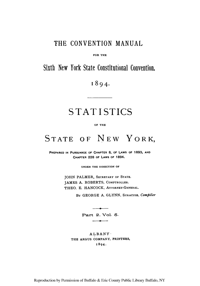 handle is hein.newyork/comasiny0008 and id is 1 raw text is: THE CONVENTION MANUAL
FOR THE
Sixth New York State Constitutional Convention.
1894.

STAT I STICS
OF THE

STATE

OF NEW

YORK,

PREPARED IN PURSUANCE OF CHAPTER 8, OF LAWS OF 1893, AND
CHAPTER 228 OF LAWS OF 1894.
UNDER THE DIRECTION OF
JOHN PALMER, SECRETARY OF STATE.
JAMES A. ROBERTS, COMPTROLLER.
THEO. E. HANCOCK, ArTORNEY-GENERAL.
By GEORGE A. GLYNN, SYRACUSE, Comjiiler
Part 2, Vol. 5.
ALBANY
THE ARGUS COMPAN Y, PRINTERS,
1894,

Reproduction by Permission of Buffalo & Erie County Public Library Buffalo, NY


