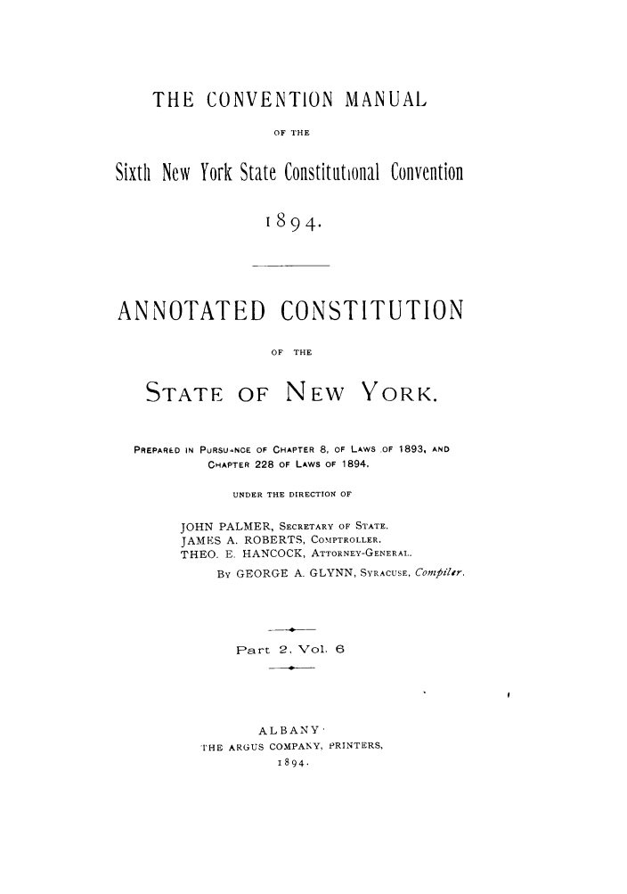handle is hein.newyork/comasiny0009 and id is 1 raw text is: THE    CONVENTION         MANUAL
OF THE
Sixth New York State Constitational Convention
1894.

ANNOTATED CONSTITUTION
OF THE

STATE

OF NEW YORK.

PREPARED IN PURSUaNCE OF CHAPTER 8, OF LAWS OF 1893, AND
CHAPTER 228 OF LAWS OF 1894,
UNDER THE DIRECTION OF
JOHN PALMER, SECRETARY OF STATE.
JAMES A. ROBERTS, COMPTROLLER.
THEO. E. HANCOCK, ATTORNEY-GENERAL..
BY GEORGE A. GLYNN, SYRACUSE, Compiltr.
Part 2, Vol. 6
ALBANY-
[HE ARGUS COMPANY, PRINTERS,
1894.


