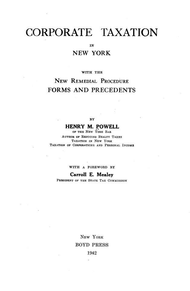 handle is hein.newyork/coptxny0001 and id is 1 raw text is: CORPORATE TAXATION
IN
NEW YORK
WITH THE

NEW REMEDIAL PROCEDURE
FORMS AND PRECEDENTS
BY
HENRY M. POWELL
OF THE NEW YORK BAR
AUTHOR OF REDUCING REALTY TAXES
TAXATION IN NEW YoRK
TAXATION OF CORPORATIONS AND PERSONAL INCOME

WITH A FOREWORD BY
Carroll E. Mealey
PRESIDENT OF THE STATE TAX COMMISSION
NEw YORK
BOYD PRESS

1942


