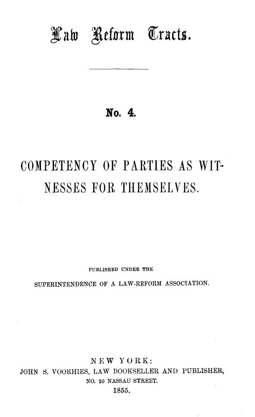 handle is hein.newyork/cptcypwt0001 and id is 1 raw text is: 


falu grfonm gracts.


No. 4.


COMPETENCY OF PARTIES AS


WIT-


NESSES FOR THEMSELVES.


             PUBLISHED UNDER THE

   SUPERINTENDENCE OF A LAW-REFORM ASSOCIATION.








             NEW YORK:
JOHN S. VOORHIES, LAW BOOKSELLER AND PUBLISHER,
            NO. 20 NASSAU STREET.
                 1855.


