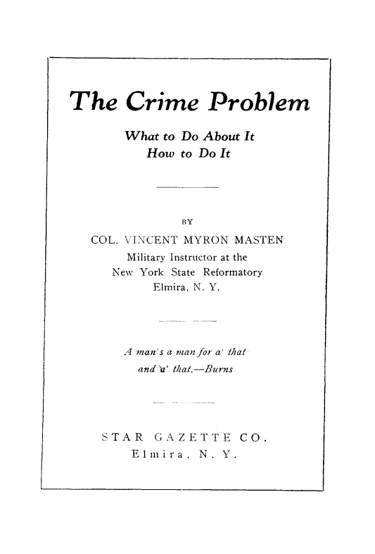 handle is hein.newyork/cpwdi0001 and id is 1 raw text is: 







The Crime Problem

       What to Do About It
          How to Do It





               BY

   COL. VINCENT MYRON MASTEN
       Military Instructor at the
     New York State Reformatory
           Elmira, N. Y.


   A man's a man for a' thal
     and '' that.-Burns





STAR   GAZETTE CO.
    Elmira,  N. Y.


