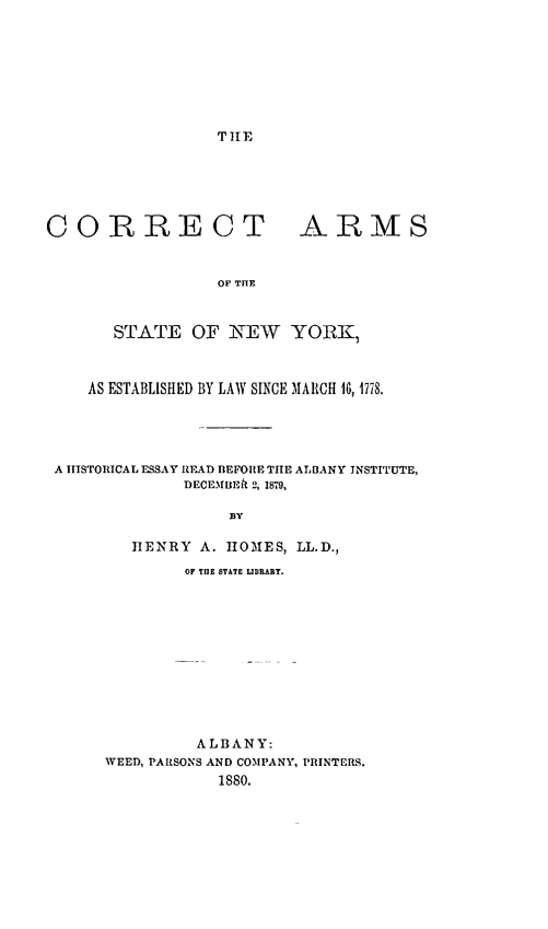 handle is hein.newyork/crcarnys0001 and id is 1 raw text is: THE

CORRECT

ARMS

OF THE

STATE OF NEW YORK,
AS ESTABLISHED BY LAW SINCE MARCH 10, 1778.
A IIISTORICAL ESSAY READ BEFORE THE ALBANY INSTITUTE,
DECEMBEtt 2, 1879,
BY
HENRY A. HOMES, LL.D.,
OF TilE STATE LIJEARY.
ALBANY:
WEED, PARSONS AND COMPANY, PRINTERS.
1880.


