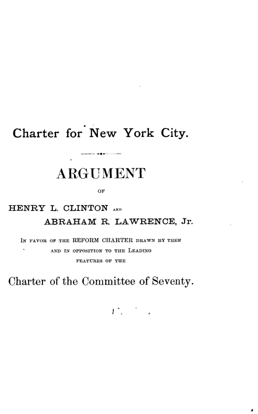 handle is hein.newyork/crnwykcy0001 and id is 1 raw text is: 













Charter for New York City.



         ARGUMENT
                 OF

HENRY L. CLINTON
       ABRAHAM R. LAWRENCE, Jr.

  IN FAVOR OF TuE REFORM CHARTER DRAWN BY THEM
        AND IN OPPOSITION TO THlE LEADING
             FEATURES OF THE

Charter of the Committee of Seventy.


