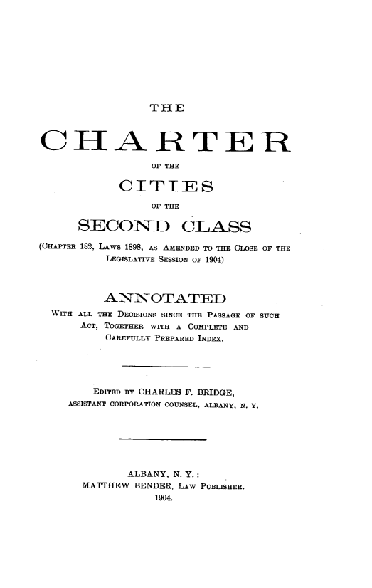 handle is hein.newyork/crotecsote0001 and id is 1 raw text is: T H E

CHARTER
OF THE
CITIES
OF THE
SECOND CLASS
(CHAPTER 182, LAWS 1898, AS AMENDED TO THE CLOSE OF THE
LEGISLATIVE SESSION OF 1904)
ANNOTATED
WITH ALL THE DECISIONS SINCE THE PASSAGE OF SUCH
ACT, TOGETHER WITH A COMPLETE AND
CAREFULLY PREPARED INDEX.
EDITED BY CHARLES F. BRIDGE,
ASSISTANT CORPORATION COUNSEL, ALBANY, N. Y.
ALBANY, N. Y.:
MATTHEW BENDER, LAW PUBLISHER.
1904.


