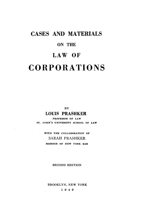 handle is hein.newyork/csadmsot0001 and id is 1 raw text is: CASES AND MATERIALS
ON THE
LAW OF
CORPORATIONS
BY
LOUIS PRASHKER
PROFESSOR OF LAW
ST. JOHN S UNIVERSITY SCHOOL OF LAW
WITH THE COLLABORATION OF
SARAH PRASHKER
MEMBER OF NEW YORK BAR
SECOND EDITION
BROOKLYN, NEW YORK
1 9 4 9


