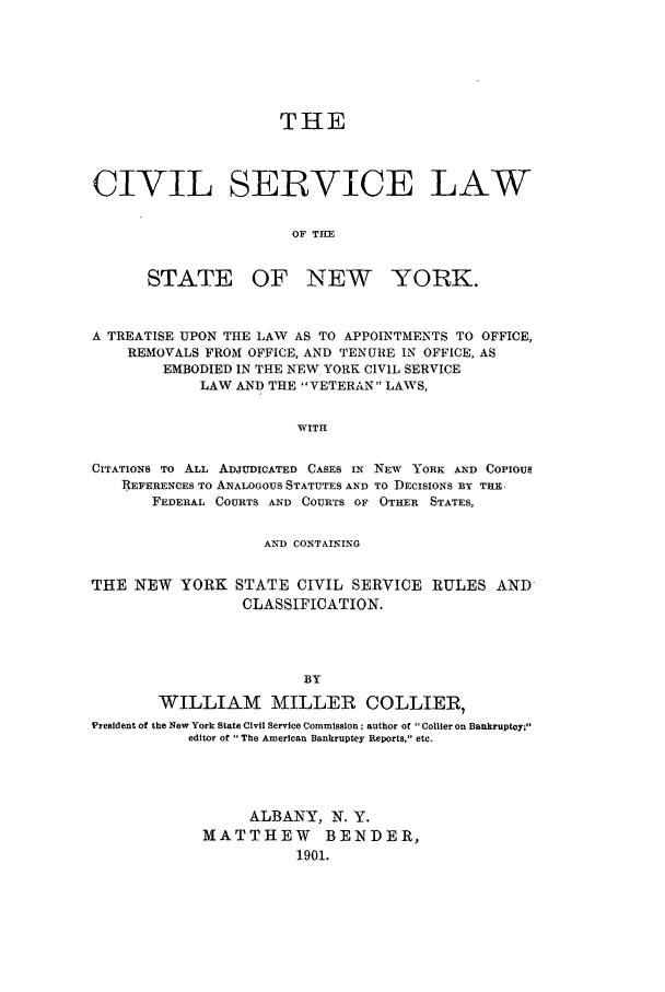handle is hein.newyork/cslatlap0001 and id is 1 raw text is: THE
CIVIL SERVICE LAW
OF THE

STATE

OF NEW YORK.

A TREATISE UPON THE LAW AS TO APPOINTMENTS TO OFFICE,
REMOVALS FROM OFFICE, AND TENURE IN OFFICE, AS
EMBODIED IN THE NEW YORK CIVIL SERVICE
LAW AND THE VETERAN LAWS,
WITH
CITATIONS TO ALL ADJUDICATED CASES IN NEW YORK AND COPIOUS
REFERENCES TO ANALOGOUS STATUTES AND TO DECISIONS BY THE
FEDERAL COURTS AND COURTS OF OTHER STATES,
AND CONTAINING
THE NEW YORK STATE CIVIL SERVICE RULES AND
CLASSIFICATION.
BY
WILLIAM MILLER COLLIER,
President of the New York State Civil Service Commission; author of Collier on Bankruptcy;
editor of  The American Bankruptcy Reports, etc.

ALBANY, N. Y.
MATTHEW BENDER,
1901.


