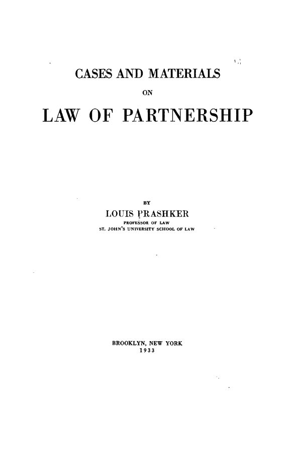 handle is hein.newyork/csmtlawptn0001 and id is 1 raw text is: CASES AND MATERIALS
ON
LAW OF PARTNERSHIP

BY
LOUIS PIRASHKER
PROFESSOR OF LAW
ST. JOHN'S UNIVERSITY SCHOOL OF LAW

BROOKLYN, NEW YORK
1933


