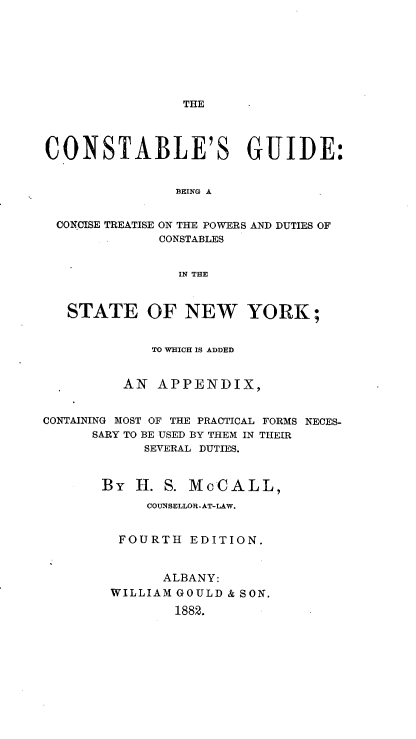 handle is hein.newyork/cstableg0001 and id is 1 raw text is: 













CONSTABLE'S GUIDE:


                BEING A


  CONCISE TREATISE ON THE POWERS AND DUTIES OF
              CONSTABLES


                IN THE



   STATE OF NEW YORK;


             TO WHICH IS ADDED


          AN APPENDIX,


CONTAINING MOST OF THE PRACTICAL FORMS NECES-
      SARY TO BE USED BY THEM IN THEIR
            SEVERAL DUTIES.


       By H. S. McCALL,
            COUNSELLOR-AT-LAW.


         FOURTH EDITION.


              ALBANY:
        WILLIAM GOULD & SON.

                1882.


