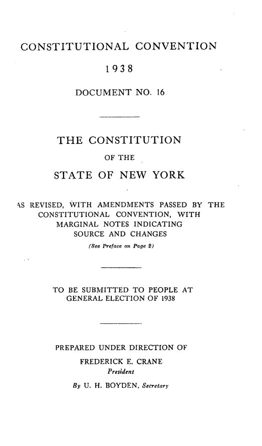 handle is hein.newyork/cstany0001 and id is 1 raw text is: 




CONSTITUTIONAL CONVENTION


                1938


          DOCUMENT   NO. 16


THE   CONSTITUTION

         OF THE

STATE   OF  NEW   YORK


AS REVISED, WITH AMENDMENTS PASSED BY THE
    CONSTITUTIONAL CONVENTION, WITH
       MARGINAL NOTES INDICATING
          SOURCE AND CHANGES
             (See Preface on Page 2)




      TO BE SUBMITTED TO PEOPLE AT
         GENERAL ELECTION OF 1938





       PREPARED UNDER DIRECTION OF

           FREDERICK E. CRANE
                President


By U. H. BOYDEN, Secretary


