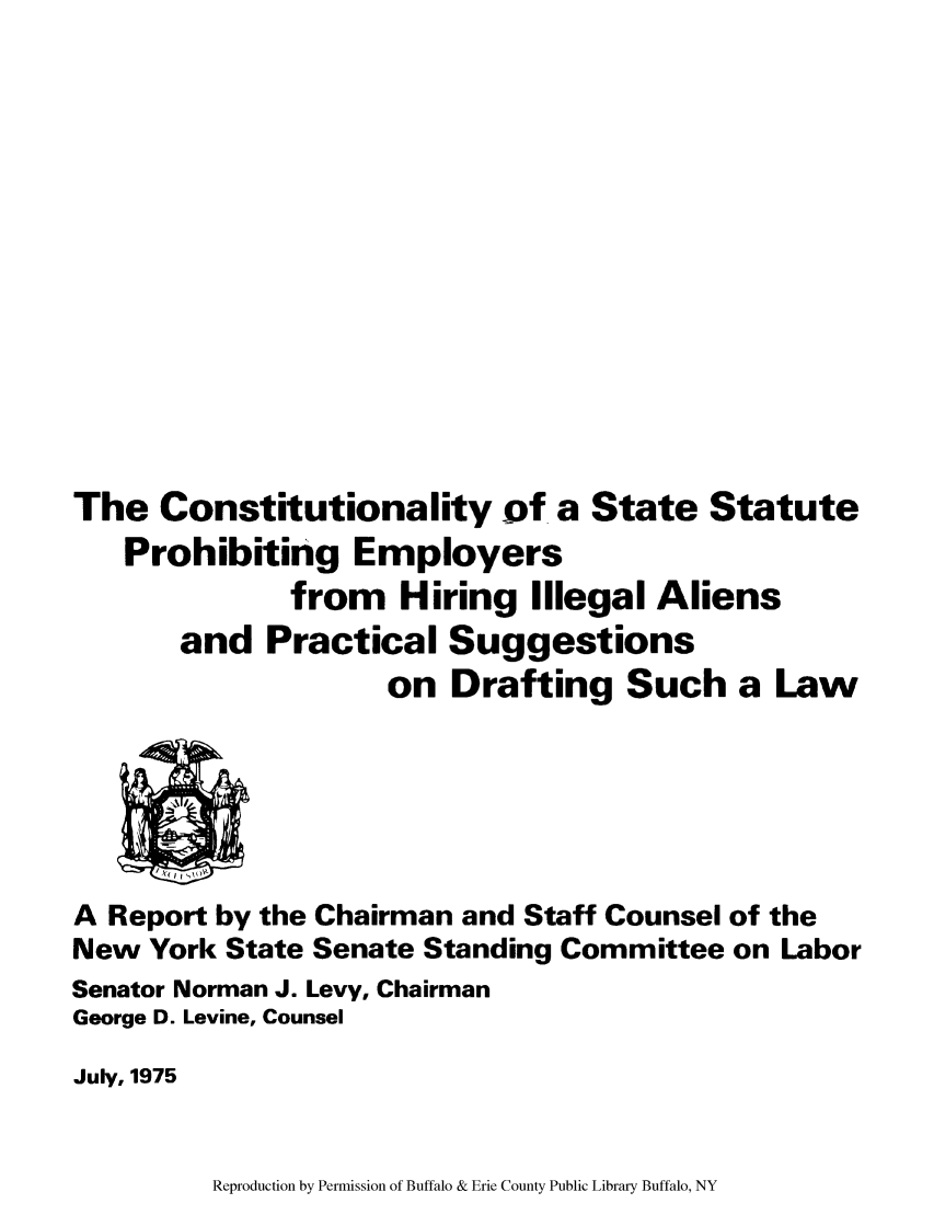 handle is hein.newyork/cstastpem0001 and id is 1 raw text is: The Constitutionality of a State Statute
Prohibiting Employers
from Hiring Illegal Aliens
and Practical Suggestions
on Drafting Such a Law
A Report by the Chairman and Staff Counsel of the
New York State Senate Standing Committee on Labor
Senator Norman J. Levy, Chairman
George D. Levine, Counsel
July, 1975

Reproduction by Permission of Buffalo & Erie County Public Library Buffalo, NY


