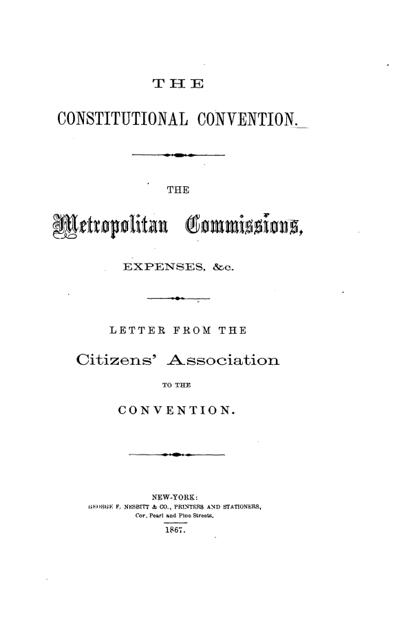 handle is hein.newyork/ctlcvn0001 and id is 1 raw text is: 






             THlE


CONSTITUTIONAL CONVENTION.





              THE



 0ettupalita  (omidn


         EXPENSES,  &c.





       LETTER  FROM  THE


  Citizens'   A-ssociation

              TO THE

        CONVENTION.


        NEW-YORK:
Ko4)80(K F. NESBITT & CO., PRLNTERS AND STATIONERS,
      Cor. Pearl and Pine Streets.
          1867.


