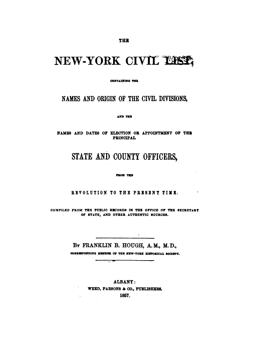 handle is hein.newyork/cvlchny0001 and id is 1 raw text is: 







THE


NEW-YORK CIVIL BlI



                  ooiim m



  NAMES  AND  ORIGIN OF THE CIVIL DIVISIONS,


                    AD T=U


NAMES AND DATES OF ELECTION OR
                  PRINOIPAL


APPOINTMENT OF THU


STATE   AND   COUNTY   OFFICERS,


              moi R



REVOLUTION  TO THE  PRESENT  TIME.


COMPILED FROM THE PUBLIC RUCORDS IN THE OPICE OP TRE HECRETART
          OF UTATE, AND OTHER AUTHENTIC SOURCE8.






       Br FRANKLIN   B. HOUGH, A. M, M. D,
       ostagPONDING Massas Or Tr   1aW-TORK algroMlAL sGoaRT.





                    ALBANY:
            WEED, PARSONS & 00, PUBLISHERS.
                      1857.


