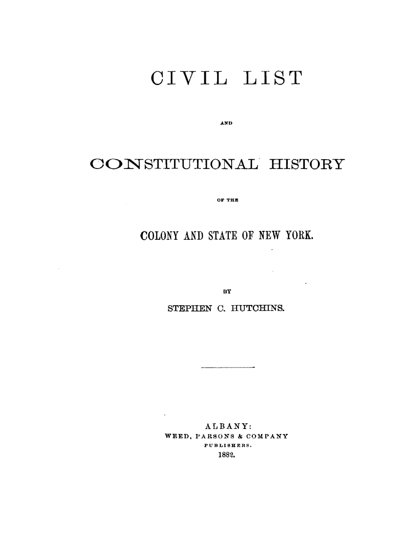 handle is hein.newyork/cvlchny0004 and id is 1 raw text is: 








CIVIL LIST




         AND


CONSTITUTIONAL'


HISTORY


OF THE


COLONY AND STATE OF NEW YORK.





           13Y

    STEPHEN C. HUTOTHNS.


     ALBANY:
WEED, PARSONS & COMPANY
     PUBLIHERS.
       1882.



