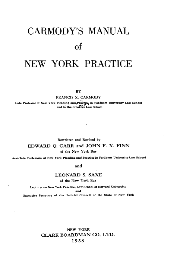 handle is hein.newyork/cymunyp0001 and id is 1 raw text is: 







       CARMODY'S MANUAL



                            of



     NEW YORK PRACTICE






                            BY
                   FRANCIS  X. CARMODY
 Late Professor of New York Pleading andvPract in Fordham University Law School
                    and in'theBroofyn Law School







                    Rewritten and Revised by

       EDWARD Q. CARR and JOHN F. X. FINN
                     of the New York Bar
Associate Professors of New York Pleading and Practice in Fordham University Law School

                            and

                   LEONARD S. SAXE
                     of the New York Bar
        Lecturer on New York Practice, Law School of Harvard University
                            and
     Executive Secretary of the Judicial Council of the State of New York








                        NEW  YORK
             CLARK   BOARDMAN CO., LTD.
                          1938


