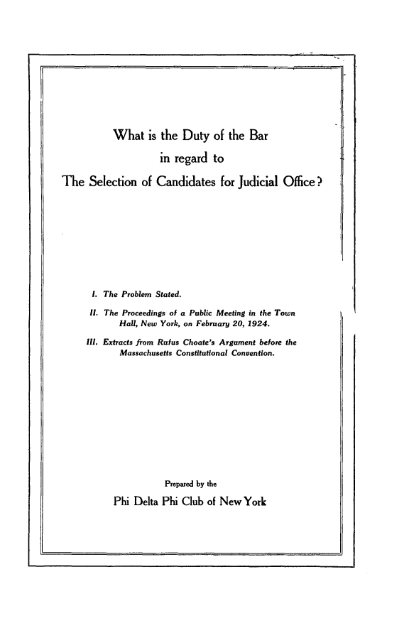 handle is hein.newyork/dbrs0001 and id is 1 raw text is: 













           What is the Duty of the Bar

                     in regard to

The Selection of Candidates for Judicial Office?











       1. The Problem Stated.

       11. The Proceedings of a Public Meeting in the Town
            Hall, New York, on February 20, 1924.

     II. Extracts from Rufus Choate's Argument before the
             Massachusetts Constitutional Convention.













                      Prepared by the

           Phi Delta Phi Club of New York


I


