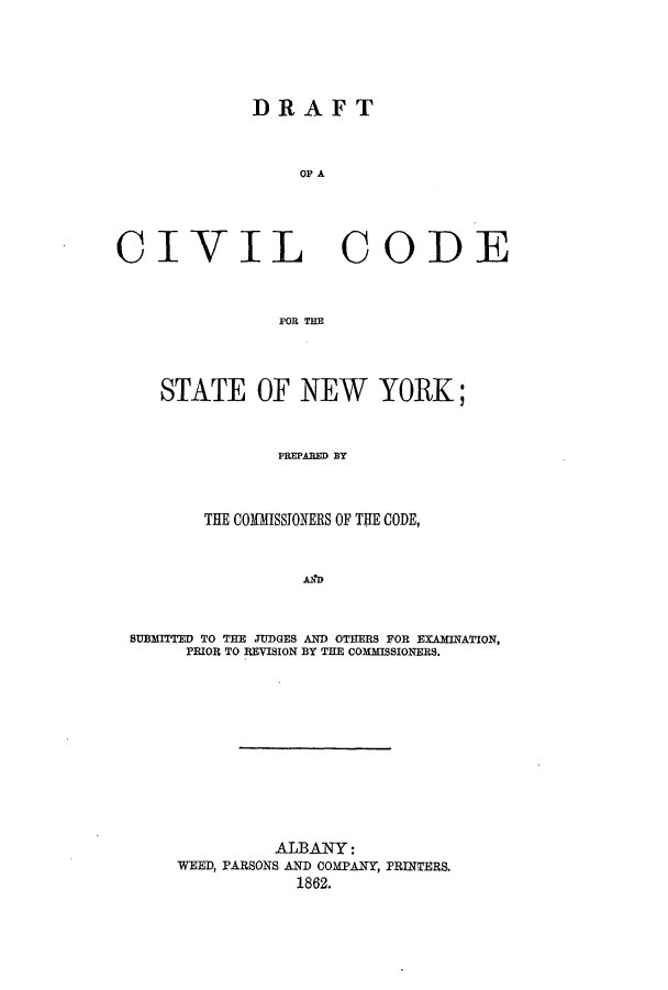 handle is hein.newyork/dccsny0001 and id is 1 raw text is: DRAFT
OF A
CIVIL CODE
FOR TME
STATE OF NEW YORK;
PREPABED BY
THE COMISSIONERS OF THE CODE,
AI:D
SUBMITTED TO THE JUDGES AND OTEERS FOR EXAMINATION,
PRIOR TO REVISION BY THE COMMISSIONERS.
ALBANY:
WEED, PARSONS AND COMPANY, PRINTERS.
1862.


