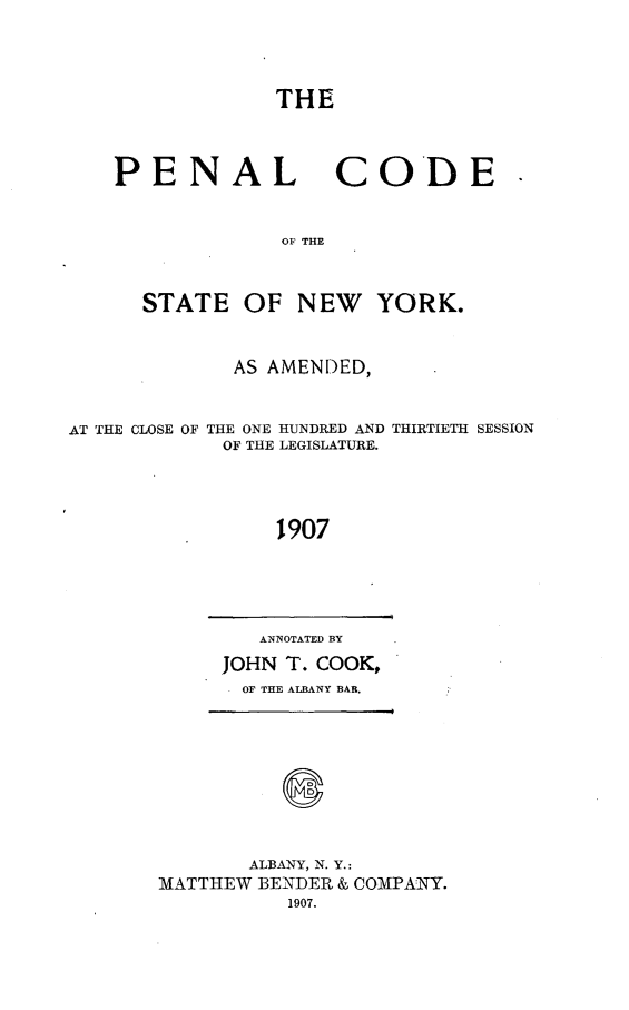 handle is hein.newyork/dcrmpeny0002 and id is 1 raw text is: 




THE


PENAL


CODE


OF THE


      STATE OF NEW YORK.


             AS AMENDED,


AT THE CLOSE OF THE ONE HUNDRED AND THIRTIETH SESSION
            OF THE LEGISLATURE.




                 1907


   ANNOTATED BY
JOHN T. COOK,
  OF THE ALBANY BAR.


       ALBANY, N. Y.:
MATTHEW BENDER & COMPANY.
          1907.


