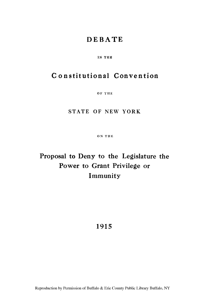 handle is hein.newyork/deinalcopde0001 and id is 1 raw text is: DEBATE
IN THE

Constitutional

Convention

OF TifE

STATE OF NEW YORK
ON TIIE
Proposal to Deny to the Legislature the
Power to Grant Privilege or
Immunity
1915

Reproduction by Permission of Buffalo & Erie County Public Library Buffalo, NY


