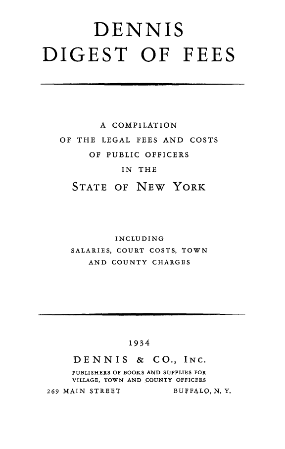 handle is hein.newyork/denigsfe0001 and id is 1 raw text is: 


DENNI


DIGEST OF FEES


      A COMPILATION

OF THE LEGAL FEES AND COSTS

     OF PUBLIC OFFICERS

          IN THE


STATE


OF NEW YORK


       INCLUDING
SALARIES, COURT COSTS, TOWN
   AND COUNTY CHARGES


         1934

DENNIS & CO., INC.
PUBLISHERS OF BOOKS AND SUPPLIES FOR
VILLAGE, TOWN AND COUNTY OFFICERS


269 MAIN STREET


BUFFALO, N, Y.


