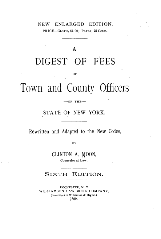 handle is hein.newyork/dftcos0001 and id is 1 raw text is: 




NEW ENLARGED EDITION.
   PRICE-CLOTH, $1.00; PAPER, 75 Cents.




             A


DIGEST OF FEES

            -OF-


Town and County Officers


                -OF THE-


        STATE   OF NEW   YORK.




   Rewritten and Adapted to the New Codes,


                 -BY-


           CLINTON  A. MOON,
              Counselor at Law.


  SIXTH EDITION.


        ROCHESTER, N. Y.
WILLIAMSON LAW BOOK COMPANY,
    (Successors to Williamson & Higbie.)
           1890.


