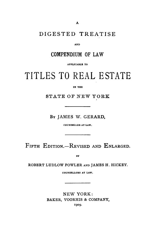 handle is hein.newyork/digcom0001 and id is 1 raw text is: A
DIGESTED TREATISE
AND

COMPENDIUM OF LAW
APPLICABLE TO
TITLES TO REAL ESTATE
IN THE
STATE OF NEW YORK
By JAMES W. GERARD,
COUNSELLOR AT LAW.
FIFTH EDITION.-REVISED AND ENLARGED.
BY
ROBERT LUDLOW FOWLER AND JAMES H. HICKEY.
COUNSELLORS AT LAW.
NEW YORK:
BAKER, VOORHIS & COMPANY,
1909.



