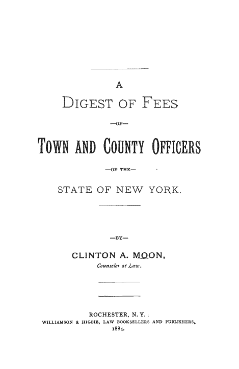 handle is hein.newyork/digfetwco0001 and id is 1 raw text is: 












A


     DIGEST OF FEES


               -OF-




TowN ANDT COUNTY OFFICERS


              -OF THE-


STATE   OF  NEW YORK.







           -BY-


   CLINTON   A. MiQON,
        Counselop at Law.


          ROCHESTER, N. Y.
WILLIAMSON & HIGIE, LAW BOOKSELLERS AND PUBLISHERS,
               I88 t.


