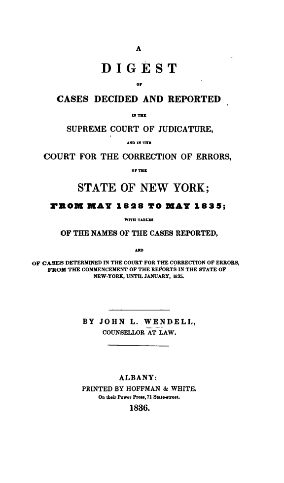 handle is hein.newyork/discjuerny0001 and id is 1 raw text is: 




                      A


              DIGEST

                      or

     CASES DECIDED AND REPORTED

                     LN THU

       SUPREME COURT OF JUDICATURE,
                    A IN TH

  COURT FOR THE CORRECTION OF ERRORS,
                     OF THZ

          STATE OF NEW YORK;

    ROM    MAY 1828 TO MAY 1835;
                   WITH TABLICS

      OF THE NAMES OF THE CASES REPORTED,

                     AD

OF CASES DETERMINED IN THE COURT FOR THE CORRECTION OF ERRORS,
   FROM THE COMMENCEMENT OF THE REPORTS IN THE STATE OF
             NEW-YORK, UNTIL JANUARY, 1835.





           BY JOHN L. WENDELL,
               COUNSELLOR AT LAW.





                  ALBANY:
          PRINTED BY HOFFMAN & WHITE.
              On their Power Press, 71 State-street.
                    1836.


